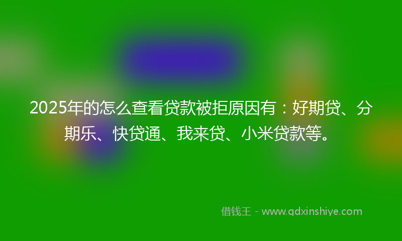 2025年的怎么查看贷款被拒原因有：好期贷、分期乐、快贷通、我来贷、小米贷款等。