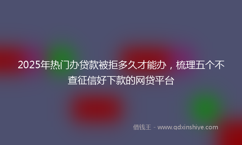 2025年热门办贷款被拒多久才能办，梳理五个不查征信好下款的网贷平台