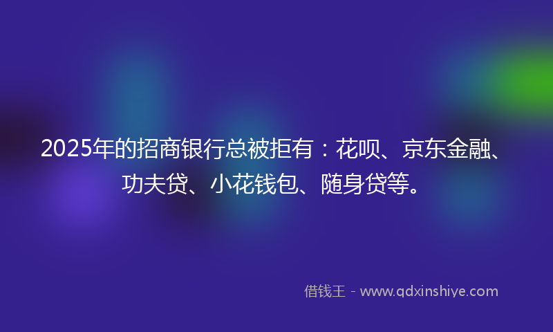 2025年的招商银行总被拒有：花呗、京东金融、功夫贷、小花钱包、随身贷等。