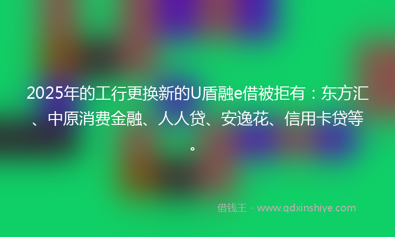 2025年的工行更换新的U盾融e借被拒有：东方汇、中原消费金融、人人贷、安逸花、信用卡贷等。