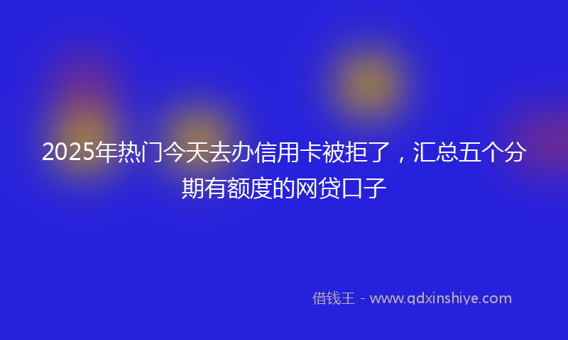 2025年热门今天去办信用卡被拒了，汇总五个分期有额度的网贷口子