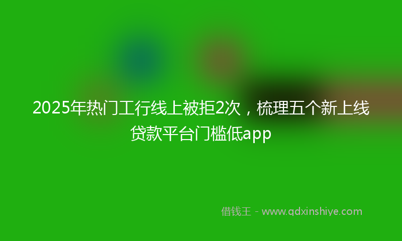 2025年热门工行线上被拒2次，梳理五个新上线贷款平台门槛低app