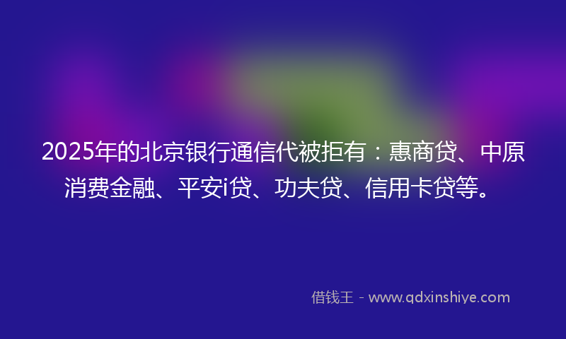 2025年的北京银行通信代被拒有：惠商贷、中原消费金融、平安i贷、功夫贷、信用卡贷等。