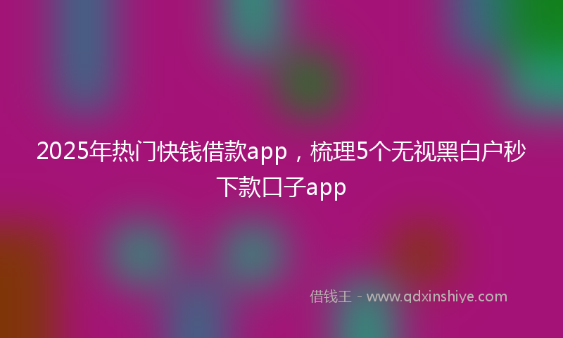 2025年热门快钱借款app，梳理5个无视黑白户秒下款口子app