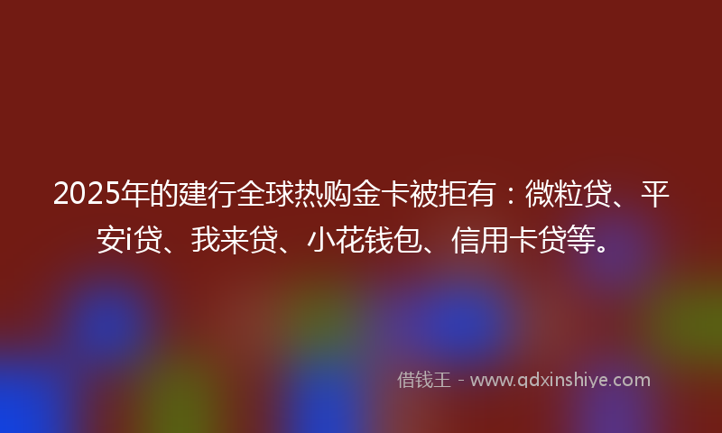 2025年的建行全球热购金卡被拒有：微粒贷、平安i贷、我来贷、小花钱包、信用卡贷等。