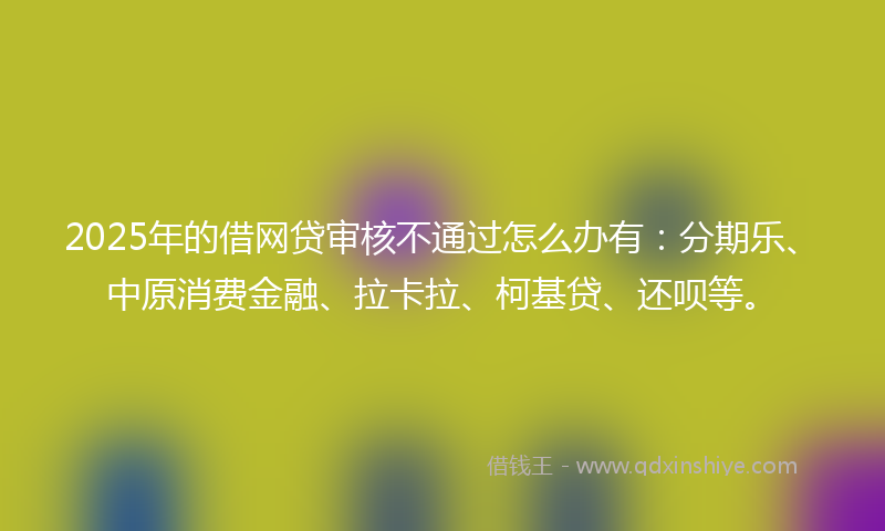 2025年的借网贷审核不通过怎么办有：分期乐、中原消费金融、拉卡拉、柯基贷、还呗等。