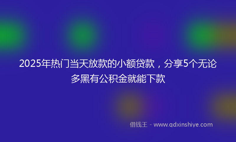 2025年热门当天放款的小额贷款，分享5个无论多黑有公积金就能下款