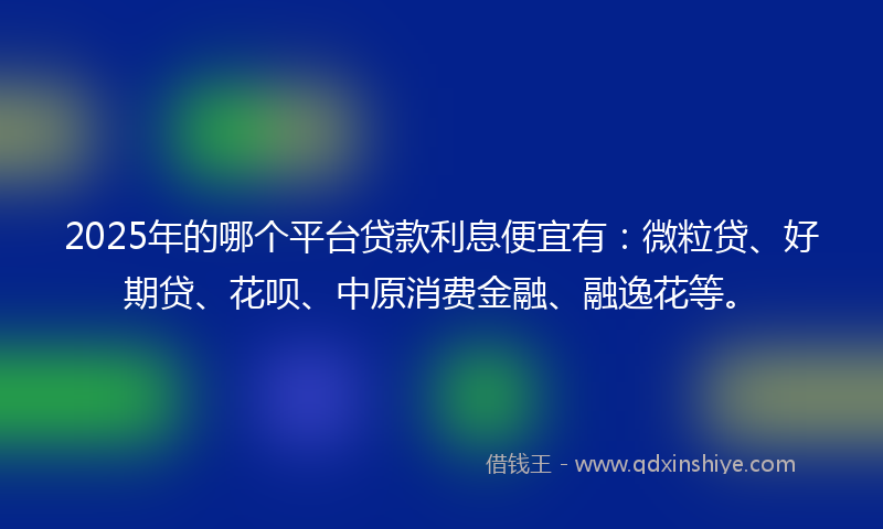 2025年的哪个平台贷款利息便宜有：微粒贷、好期贷、花呗、中原消费金融、融逸花等。