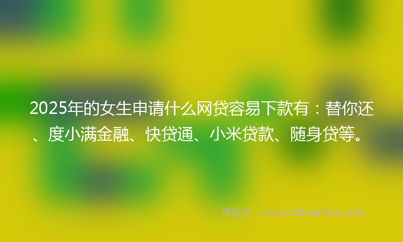 2025年的女生申请什么网贷容易下款有：替你还、度小满金融、快贷通、小米贷款、随身贷等。