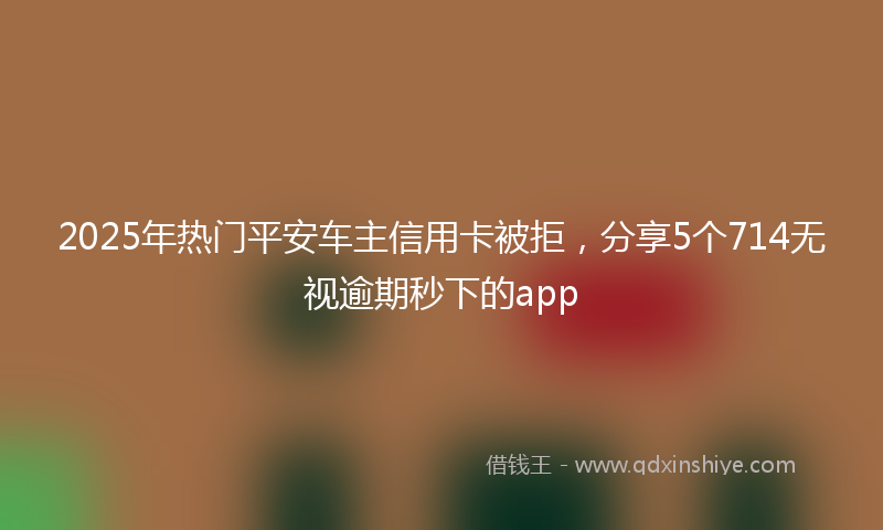 2025年热门平安车主信用卡被拒，分享5个714无视逾期秒下的app