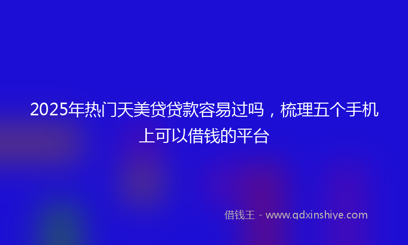 2025年热门天美贷贷款容易过吗，梳理五个手机上可以借钱的平台