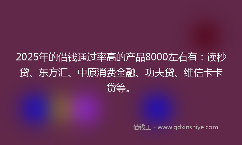 2025年的借钱通过率高的产品8000左右有：读秒贷、东方汇、中原消费金融、功夫贷、维信卡卡贷等。