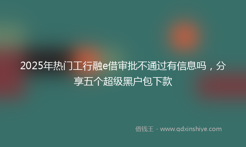 2025年热门工行融e借审批不通过有信息吗，分享五个超级黑户包下款
