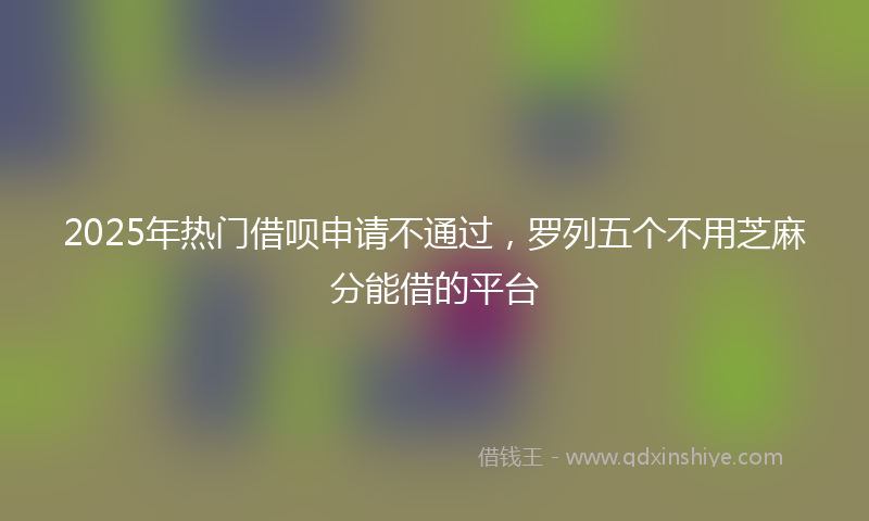 2025年热门借呗申请不通过，罗列五个不用芝麻分能借的平台