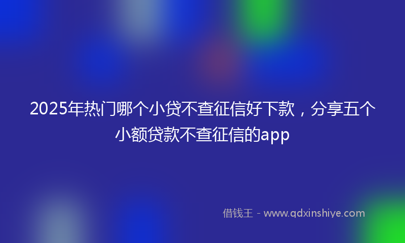 2025年热门哪个小贷不查征信好下款，分享五个小额贷款不查征信的app