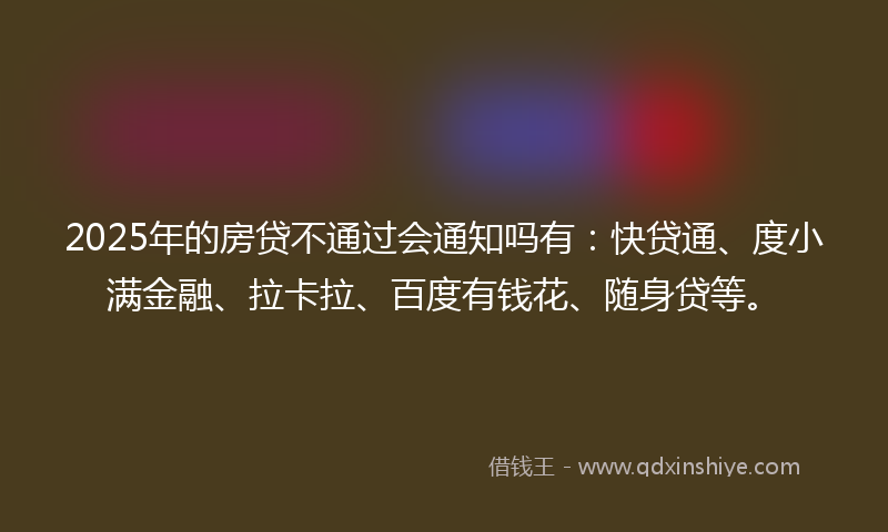 2025年的房贷不通过会通知吗有：快贷通、度小满金融、拉卡拉、百度有钱花、随身贷等。