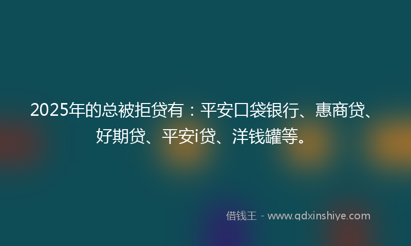2025年的总被拒贷有：平安口袋银行、惠商贷、好期贷、平安i贷、洋钱罐等。