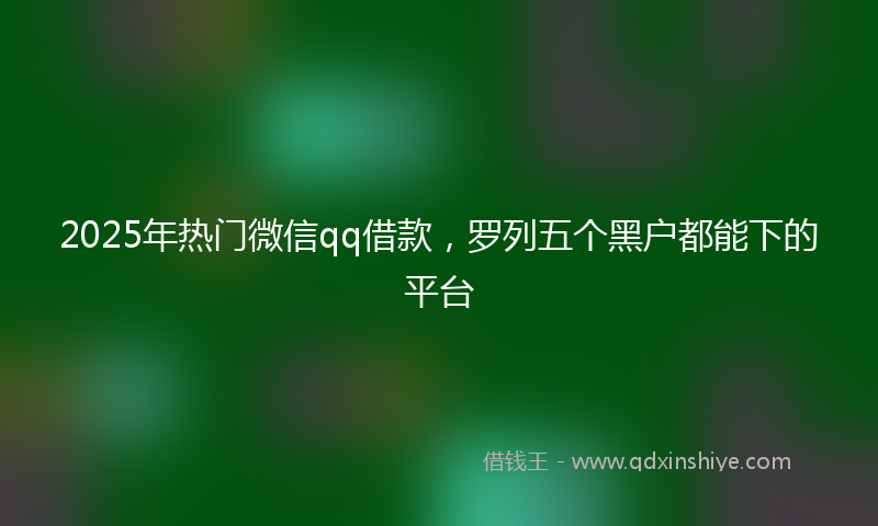 2025年热门微信qq借款，罗列五个黑户都能下的平台