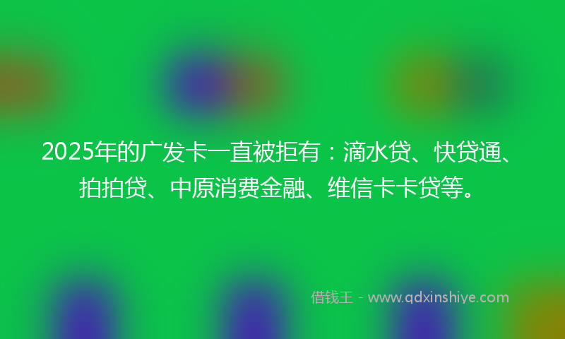 2025年的广发卡一直被拒有：滴水贷、快贷通、拍拍贷、中原消费金融、维信卡卡贷等。