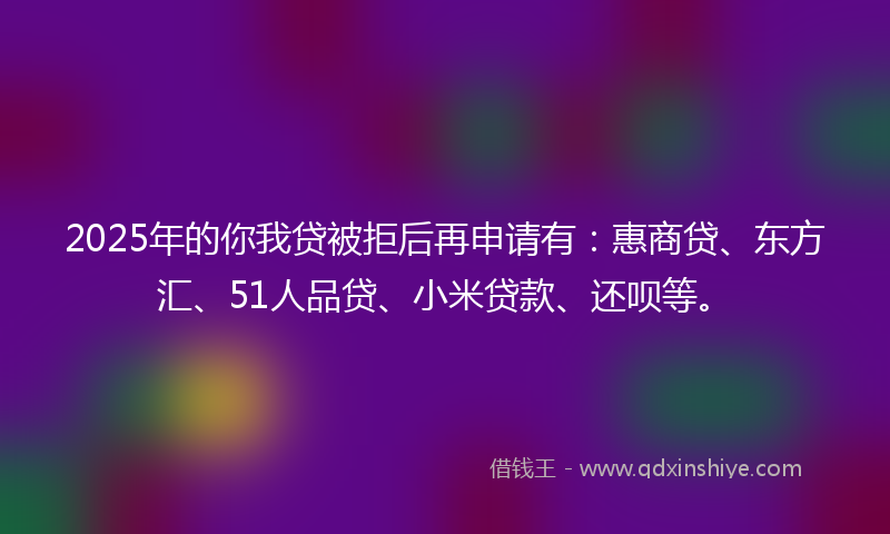 2025年的你我贷被拒后再申请有：惠商贷、东方汇、51人品贷、小米贷款、还呗等。
