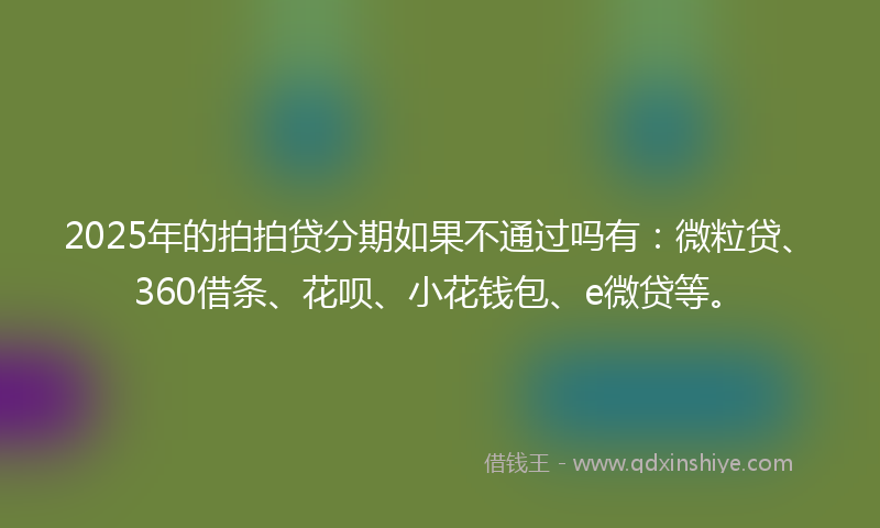 2025年的拍拍贷分期如果不通过吗有：微粒贷、360借条、花呗、小花钱包、e微贷等。