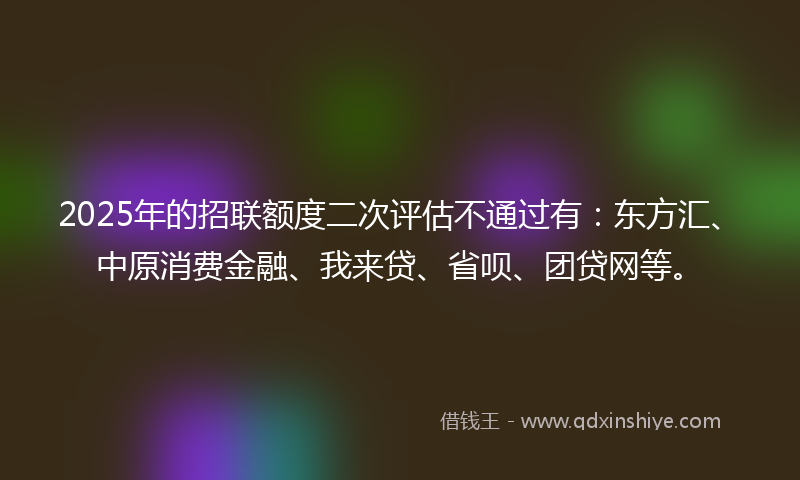 2025年的招联额度二次评估不通过有：东方汇、中原消费金融、我来贷、省呗、团贷网等。