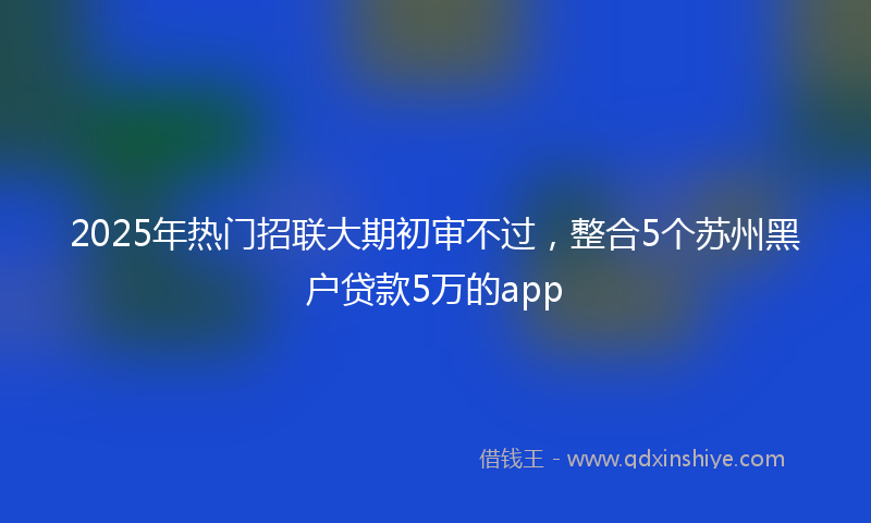 2025年热门招联大期初审不过，整合5个苏州黑户贷款5万的app
