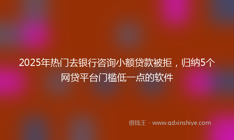 2025年热门去银行咨询小额贷款被拒，归纳5个网贷平台门槛低一点的软件