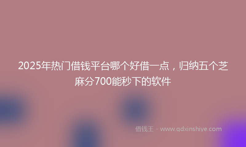 2025年热门借钱平台哪个好借一点，归纳五个芝麻分700能秒下的软件