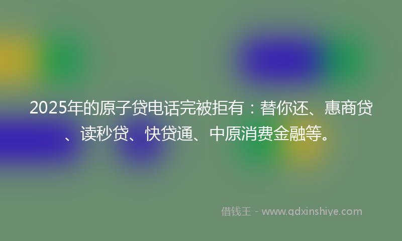 2025年的原子贷电话完被拒有：替你还、惠商贷、读秒贷、快贷通、中原消费金融等。