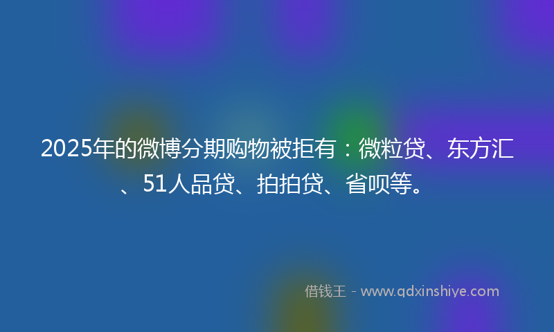 2025年的微博分期购物被拒有：微粒贷、东方汇、51人品贷、拍拍贷、省呗等。