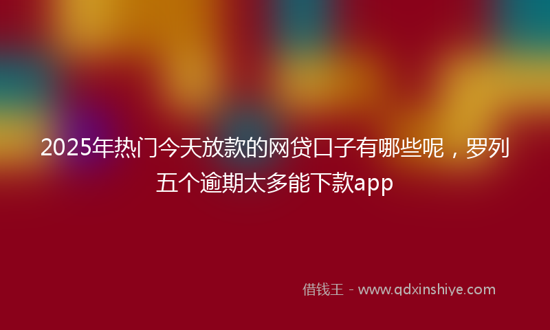 2025年热门今天放款的网贷口子有哪些呢，罗列五个逾期太多能下款app