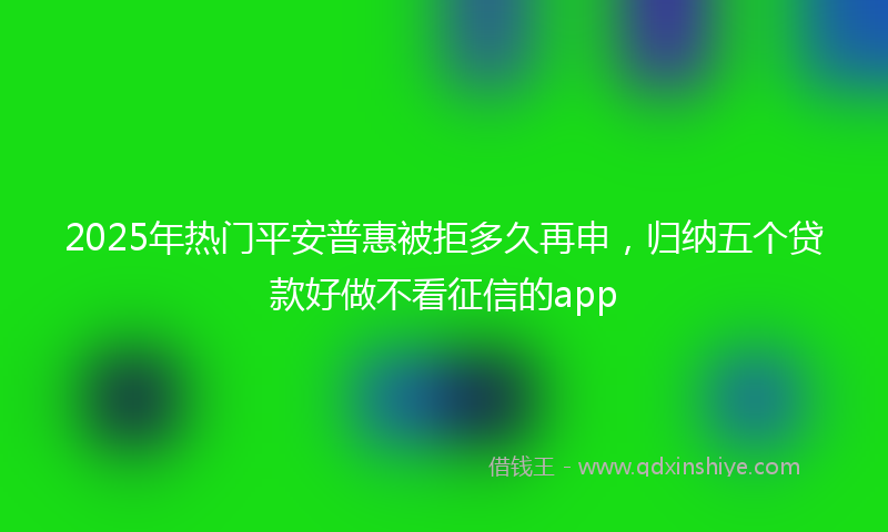 2025年热门平安普惠被拒多久再申，归纳五个贷款好做不看征信的app