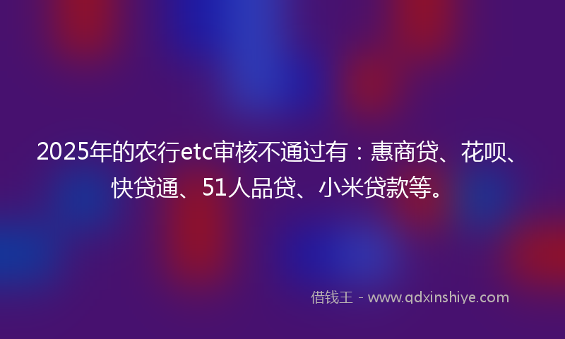 2025年的农行etc审核不通过有：惠商贷、花呗、快贷通、51人品贷、小米贷款等。