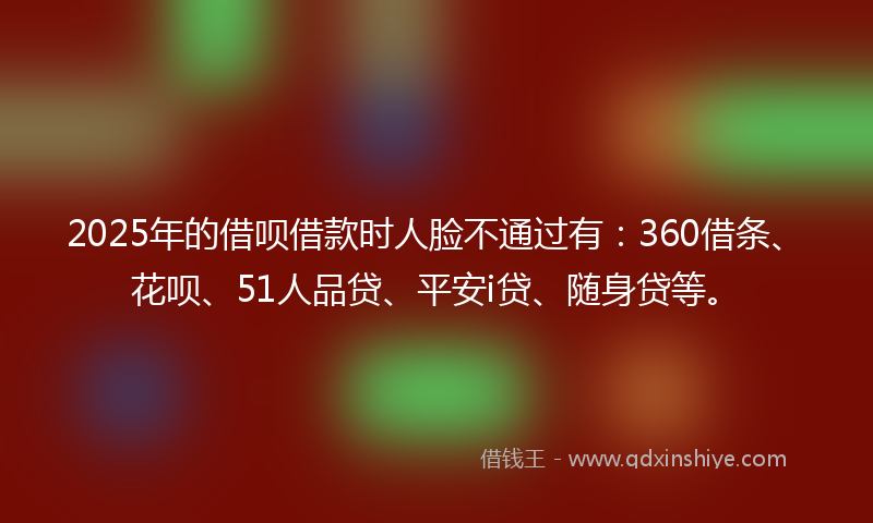 2025年的借呗借款时人脸不通过有：360借条、花呗、51人品贷、平安i贷、随身贷等。