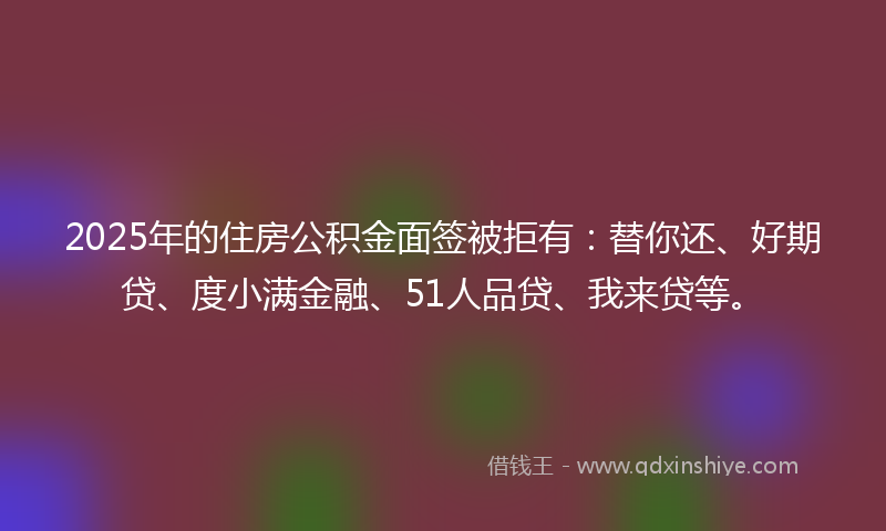 2025年的住房公积金面签被拒有：替你还、好期贷、度小满金融、51人品贷、我来贷等。