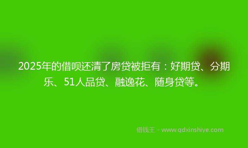 2025年的借呗还清了房贷被拒有：好期贷、分期乐、51人品贷、融逸花、随身贷等。