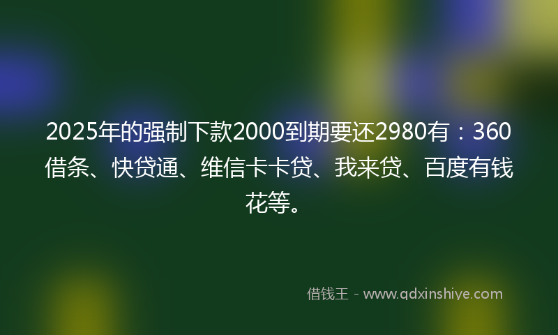 2025年的强制下款2000到期要还2980有：360借条、快贷通、维信卡卡贷、我来贷、百度有钱花等。
