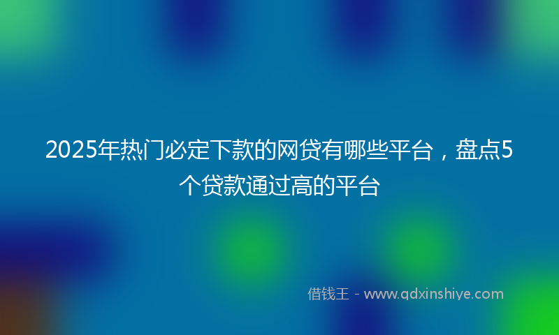 2025年热门必定下款的网贷有哪些平台，盘点5个贷款通过高的平台