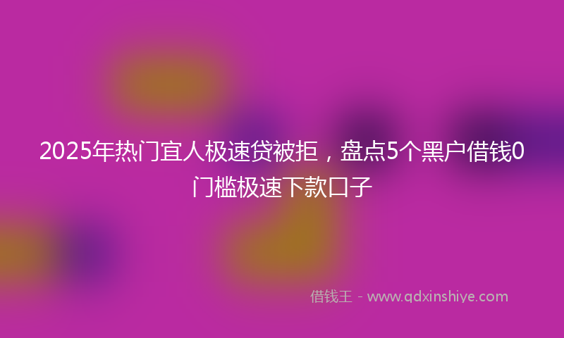 2025年热门宜人极速贷被拒，盘点5个黑户借钱0门槛极速下款口子