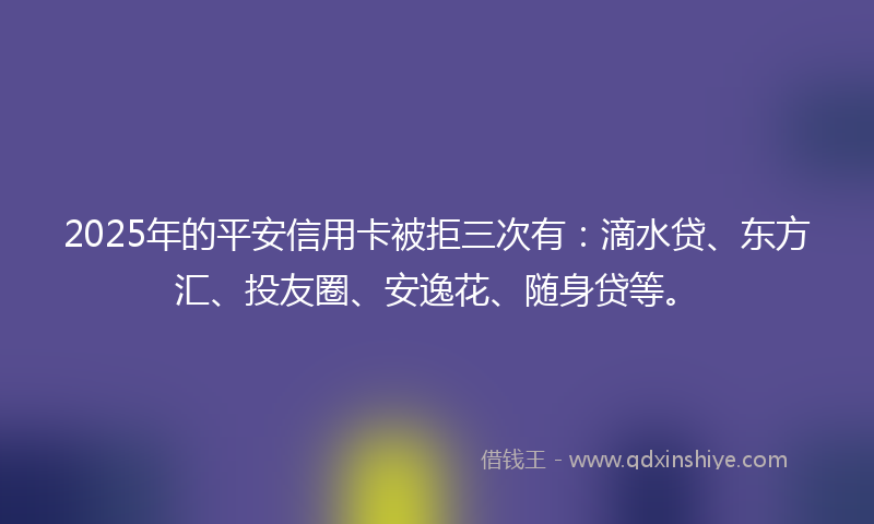 2025年的平安信用卡被拒三次有：滴水贷、东方汇、投友圈、安逸花、随身贷等。