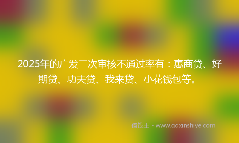 2025年的广发二次审核不通过率有：惠商贷、好期贷、功夫贷、我来贷、小花钱包等。