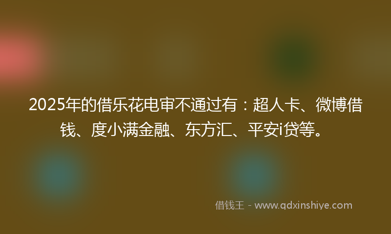 2025年的借乐花电审不通过有：超人卡、微博借钱、度小满金融、东方汇、平安i贷等。