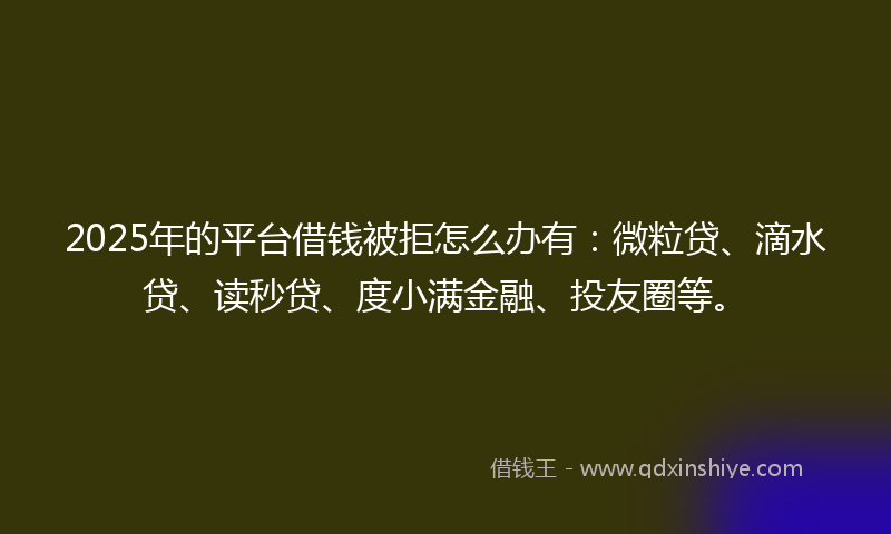 2025年的平台借钱被拒怎么办有：微粒贷、滴水贷、读秒贷、度小满金融、投友圈等。