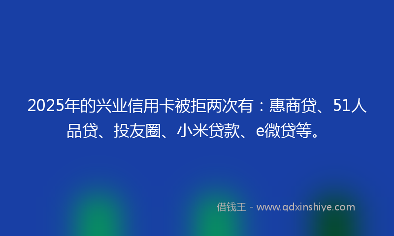 2025年的兴业信用卡被拒两次有：惠商贷、51人品贷、投友圈、小米贷款、e微贷等。