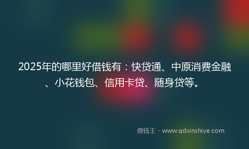 2025年的哪里好借钱有：快贷通、中原消费金融、小花钱包、信用卡贷、随身贷等。