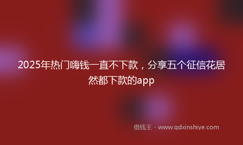 2025年热门嗨钱一直不下款，分享五个征信花居然都下款的app