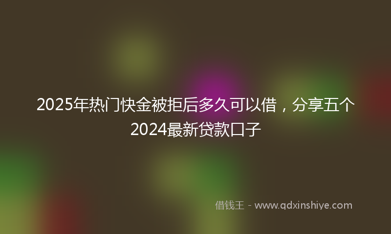 2025年热门快金被拒后多久可以借，分享五个2024最新贷款口子