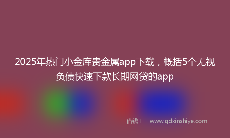2025年热门小金库贵金属app下载，概括5个无视负债快速下款长期网贷的app