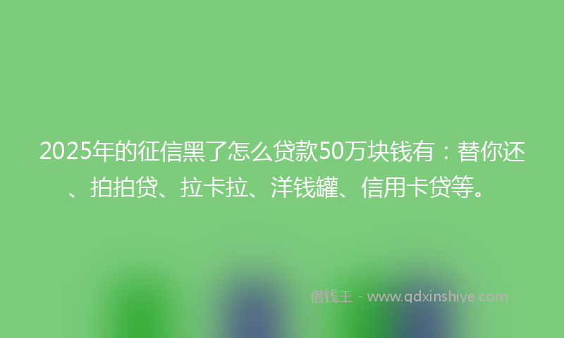 2025年的征信黑了怎么贷款50万块钱有：替你还、拍拍贷、拉卡拉、洋钱罐、信用卡贷等。
